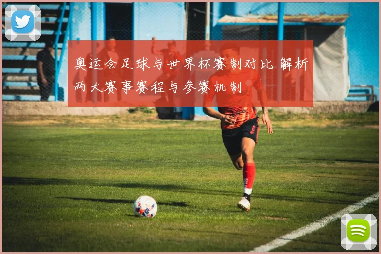 奥运会足球与世界杯赛制对比 解析两大赛事赛程与参赛机制