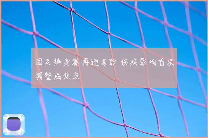 国足热身赛再迎考验 伤病影响首发调整成焦点