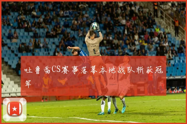 吐鲁番CS赛事落幕本地战队斩获冠军