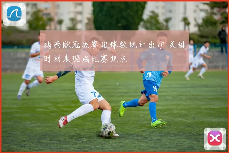 梅西欧冠决赛进球数统计出炉 关键时刻表现成比赛焦点
