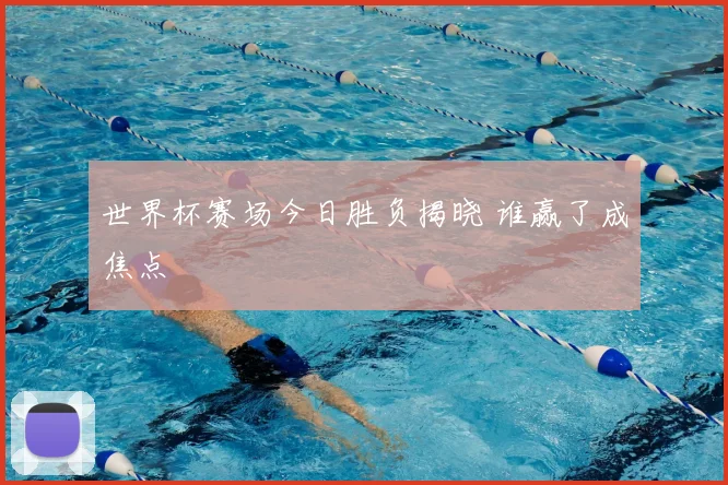 世界杯赛场今日胜负揭晓 谁赢了成焦点