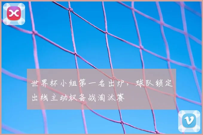世界杯小组第一名出炉，球队锁定出线主动权备战淘汰赛