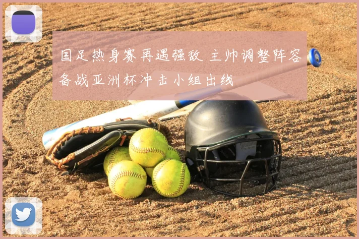 国足热身赛再遇强敌 主帅调整阵容备战亚洲杯冲击小组出线