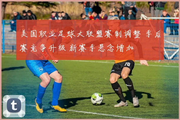 美国职业足球大联盟赛制调整 季后赛竞争升级 新赛季悬念增加