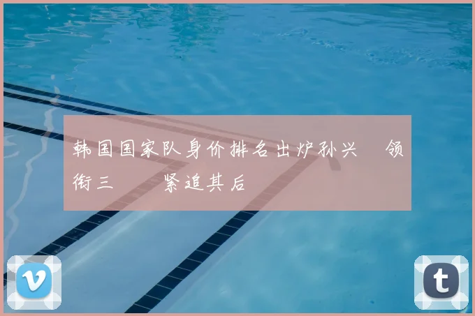 韩国国家队身价排名出炉孙兴慜领衔三笘薫紧追其后