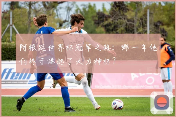 阿根廷世界杯冠军之路:哪一年他们终于捧起了大力神杯?