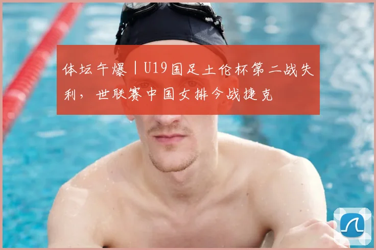 体坛午爆|U19国足土伦杯第二战失利,世联赛中国女排今战捷克
