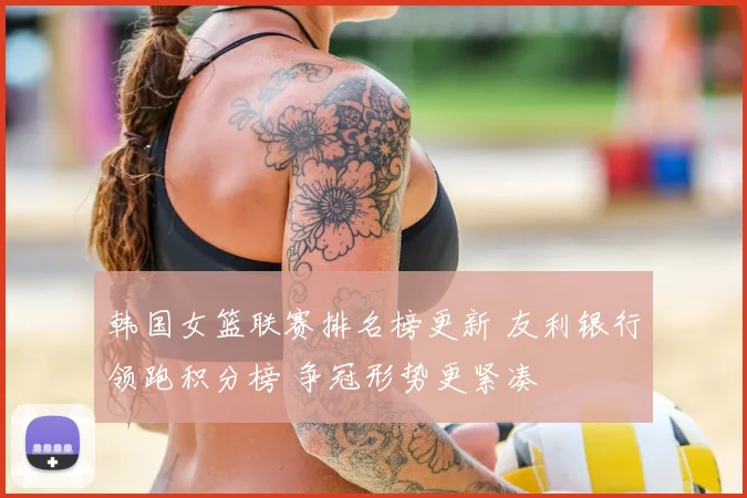 韩国女篮联赛排名榜更新 友利银行领跑积分榜 争冠形势更紧凑