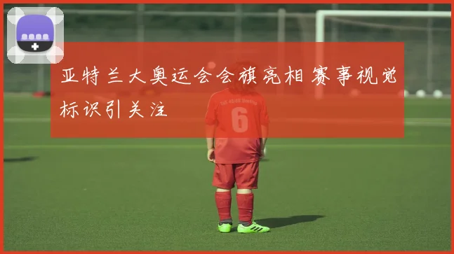 亚特兰大奥运会会旗亮相 赛事视觉标识引关注