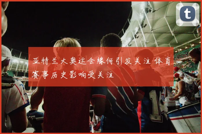 亚特兰大奥运会缘何引发关注 体育赛事历史影响受关注