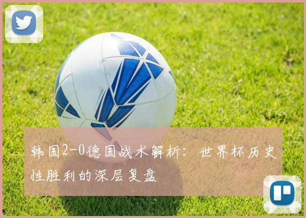 韩国2-0德国战术解析:世界杯历史性胜利的深层复盘