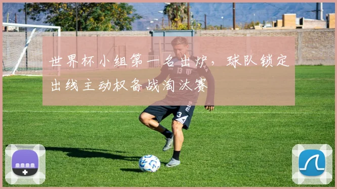 世界杯小组第一名出炉，球队锁定出线主动权备战淘汰赛