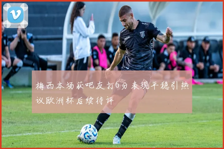梅西本场获吧友打6分表现平稳引热议欧洲杯后续待评