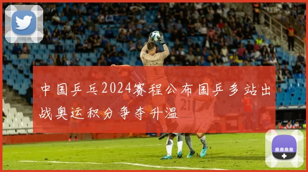 中国乒乓2024赛程公布国乒多站出战奥运积分争夺升温