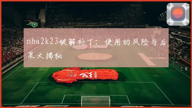 nba2k23破解补丁：使用的风险与后果大揭秘