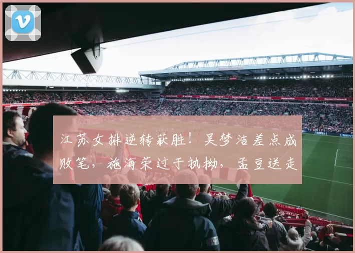 江苏女排逆转获胜！吴梦洁差点成败笔，施海荣过于执拗，孟豆送走胜利