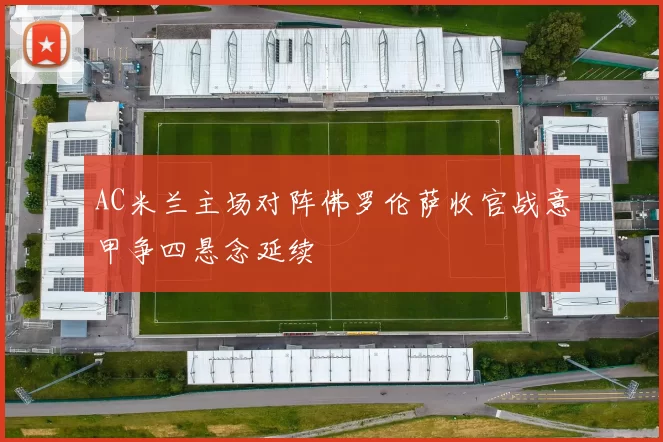 AC米兰主场对阵佛罗伦萨收官战意甲争四悬念延续