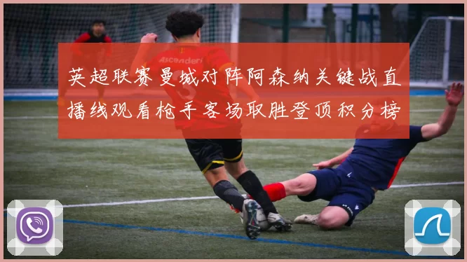 英超联赛曼城对阵阿森纳关键战直播线观看枪手客场取胜登顶积分榜