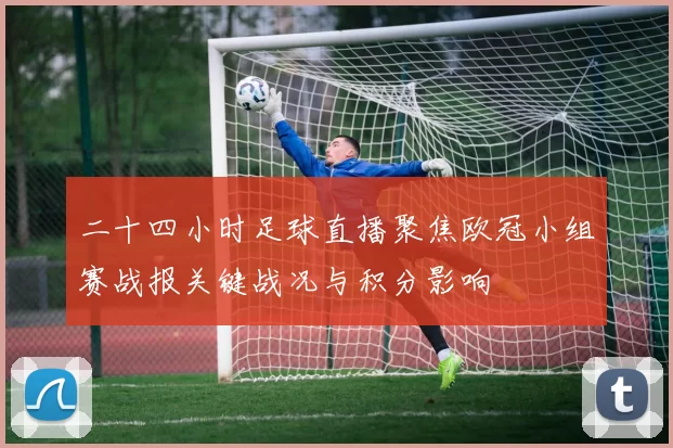 二十四小时足球直播聚焦欧冠小组赛战报关键战况与积分影响