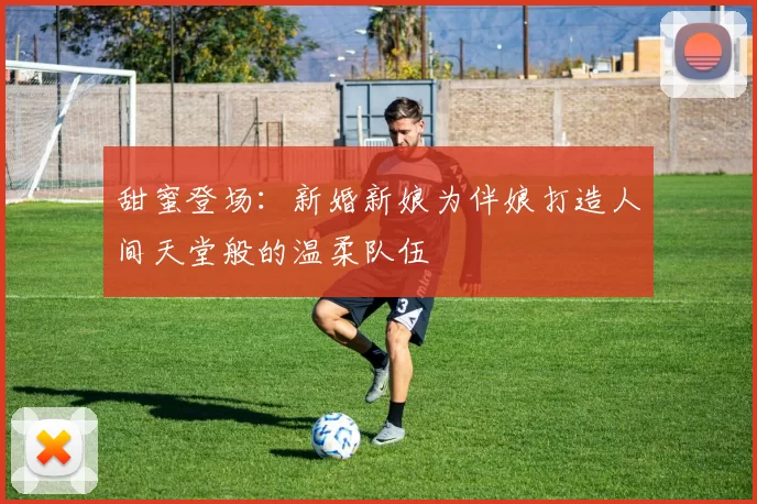 甜蜜登场：新婚新娘为伴娘打造人间天堂般的温柔队伍