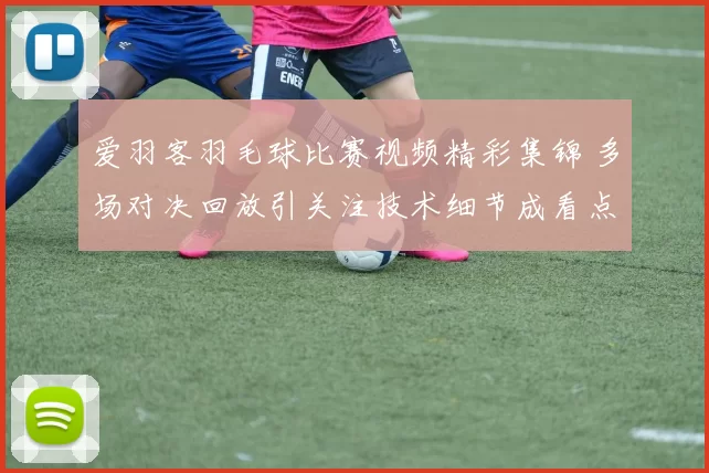 爱羽客羽毛球比赛视频精彩集锦 多场对决回放引关注技术细节成看点