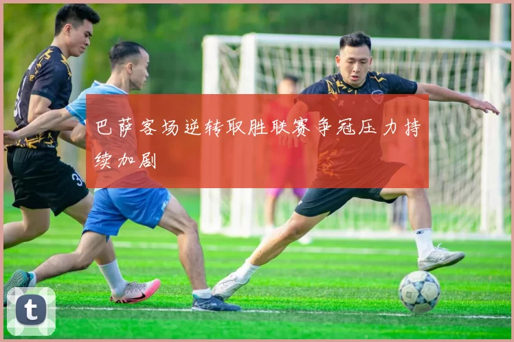 巴萨客场逆转取胜联赛争冠压力持续加剧
