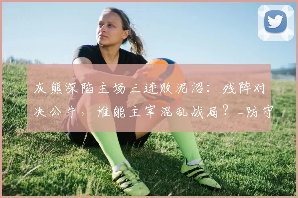 灰熊深陷主场三连败泥沼：残阵对决公牛，谁能主宰混乱战局？_防守_进攻篮板_内线