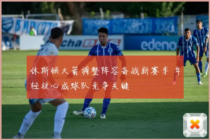 休斯顿火箭调整阵容备战新赛季 年轻核心成球队竞争关键