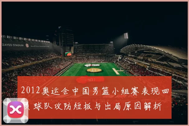 2012奥运会中国男篮小组赛表现回顾 球队攻防短板与出局原因解析