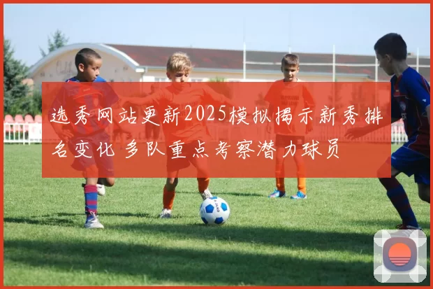 选秀网站更新2025模拟揭示新秀排名变化 多队重点考察潜力球员