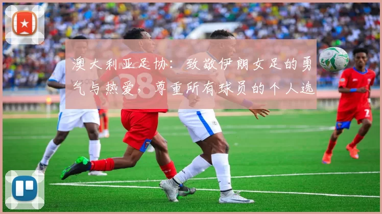 澳大利亚足协:致敬伊朗女足的勇气与热爱,尊重所有球员的个人选择