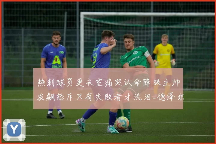 热刺球员更衣室痛哭认命降级主帅发飙怒斥只有失败者才流泪_德泽尔比_战术_比赛