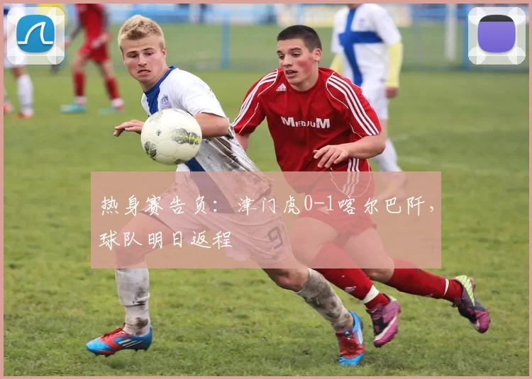 热身赛告负:津门虎0-1喀尔巴阡,球队明日返程