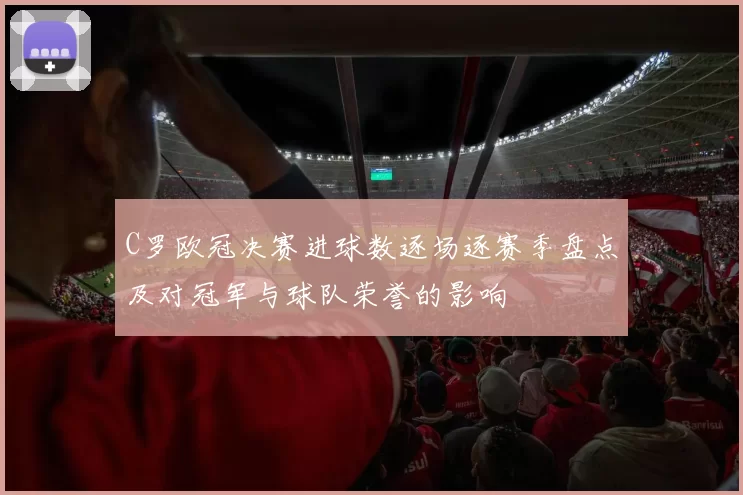 C罗欧冠决赛进球数逐场逐赛季盘点及对冠军与球队荣誉的影响