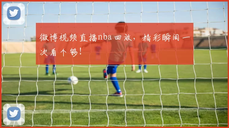 微博视频直播nba回放,精彩瞬间一次看个够!