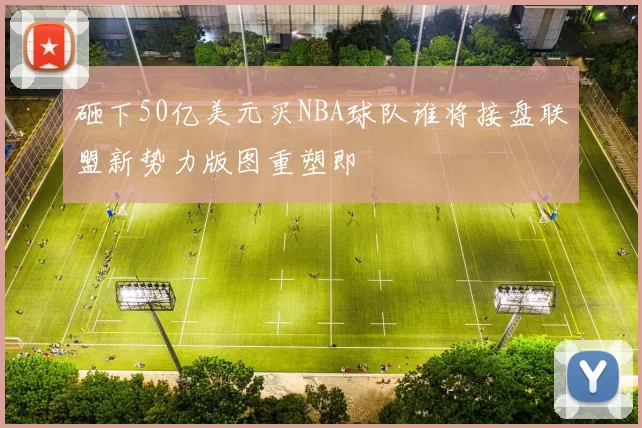 砸下50亿美元买NBA球队谁将接盘联盟新势力版图重塑即