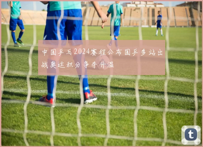 中国乒乓2024赛程公布国乒多站出战奥运积分争夺升温