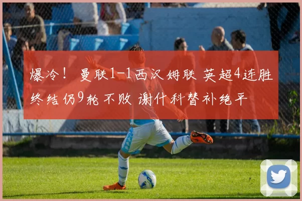 爆冷!曼联1-1西汉姆联 英超4连胜终结仍9轮不败 谢什科替补绝平