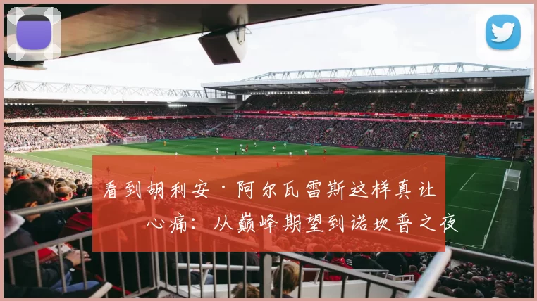 看到胡利安·阿尔瓦雷斯这样真让人心痛：从巅峰期望到诺坎普之夜的无力感