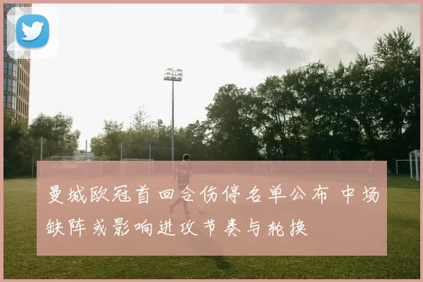 曼城欧冠首回合伤停名单公布 中场缺阵或影响进攻节奏与轮换