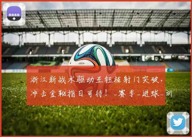 浙江新战术驱动王钰栋射门突破,冲击金靴指日可待!_赛季_进球_训练