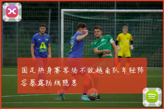 国足热身赛客场不敌越南队年轻阵容暴露防线隐患