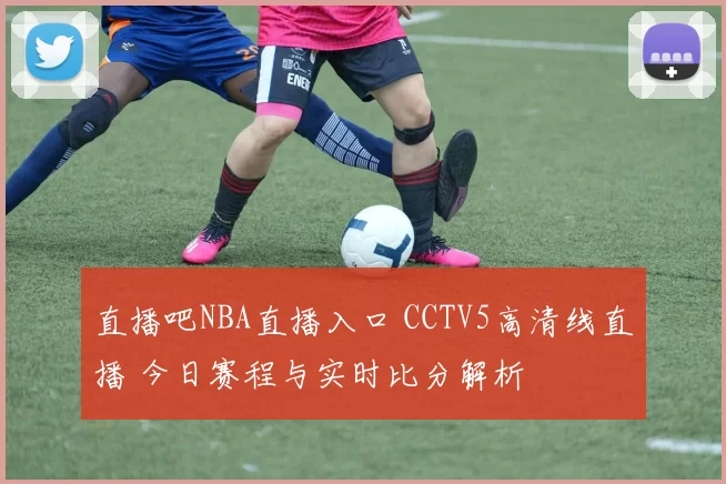直播吧NBA直播入口 CCTV5高清线直播 今日赛程与实时比分解析