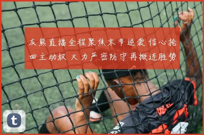 灰熊直播全程聚焦末节逆袭 信心抢回主动权 火力严密防守再掀连胜势