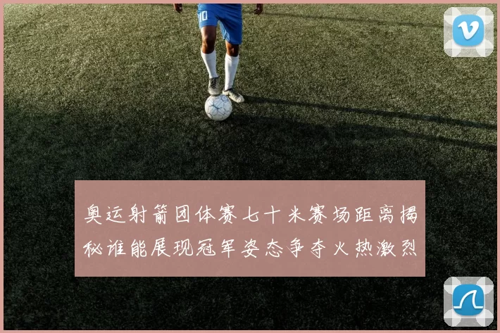 奥运射箭团体赛七十米赛场距离揭秘谁能展现冠军姿态争夺火热激烈