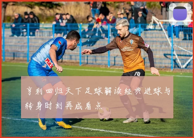 亨利回归天下足球解读经典进球与转身时刻再成看点