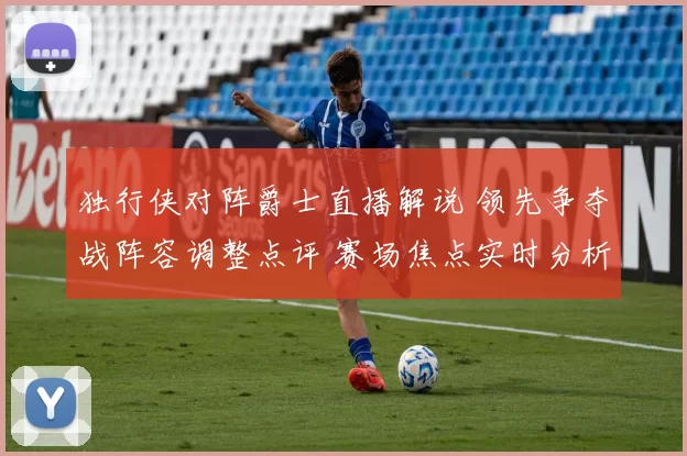 独行侠对阵爵士直播解说 领先争夺战阵容调整点评 赛场焦点实时分析