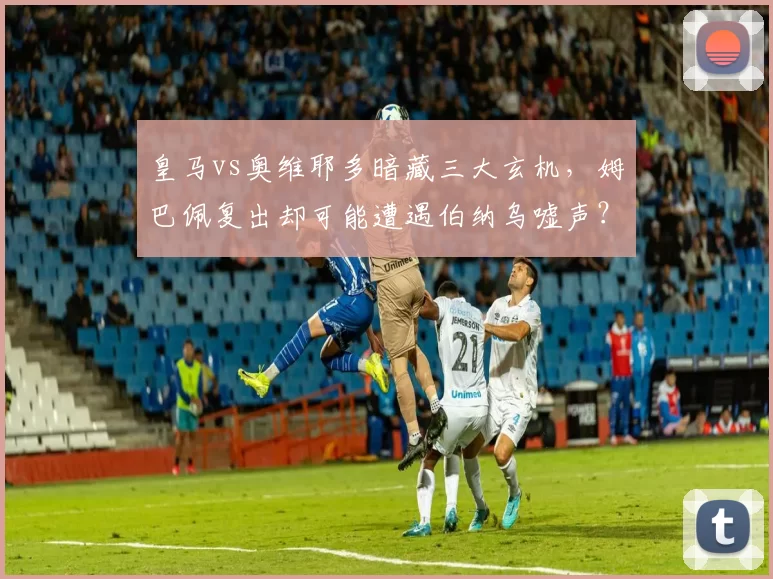 皇马vs奥维耶多暗藏三大玄机,姆巴佩复出却可能遭遇伯纳乌嘘声?