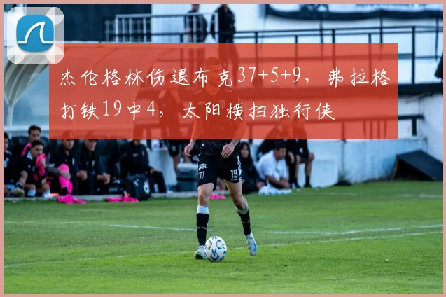 杰伦格林伤退布克37+5+9，弗拉格打铁19中4，太阳横扫独行侠