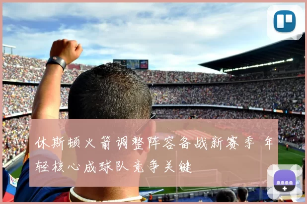 休斯顿火箭调整阵容备战新赛季 年轻核心成球队竞争关键